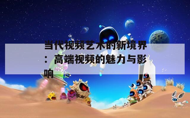 当代视频艺术的新境界：高端视频的魅力与影响