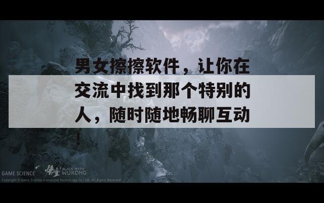 男女擦擦软件，让你在交流中找到那个特别的人，随时随地畅聊互动！