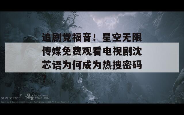 追剧党福音！星空无限传媒免费观看电视剧沈芯语为何成为热搜密码？