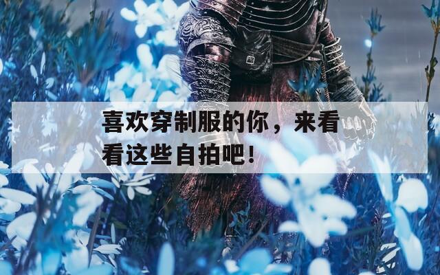 喜欢穿制服的你，来看看这些自拍吧！