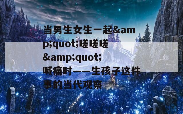 当男生女生一起&quot;嗟嗟嗟&quot;喊痛时——生孩子这件事的当代观察