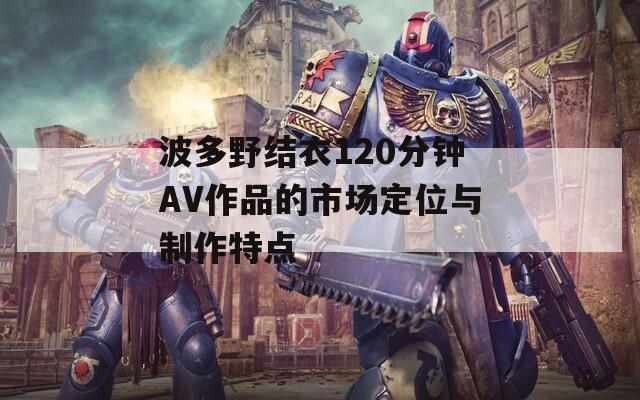 波多野结衣120分钟AV作品的市场定位与制作特点