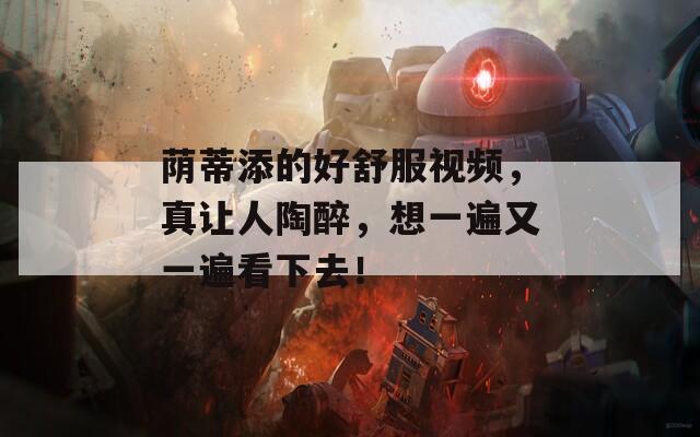 荫蒂添的好舒服视频，真让人陶醉，想一遍又一遍看下去！