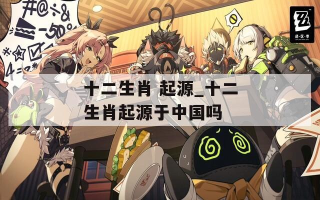 十二生肖 起源_十二生肖起源于中国吗