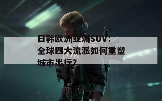 日韩欧洲亚洲SUV：全球四大流派如何重塑城市出行？