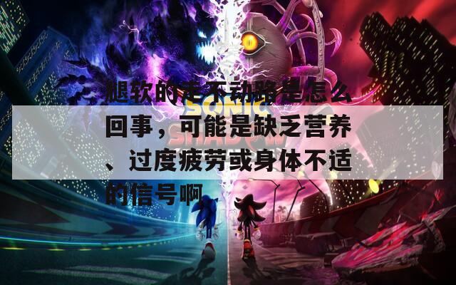 腿软的走不动路是怎么回事，可能是缺乏营养、过度疲劳或身体不适的信号啊