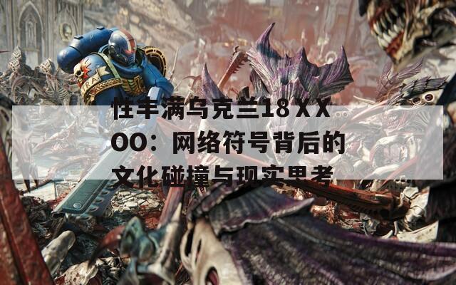性丰满乌克兰18ⅩXOO：网络符号背后的文化碰撞与现实思考