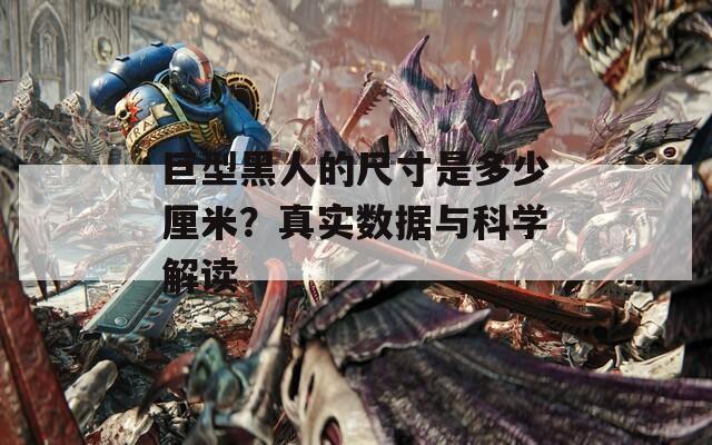 巨型黑人的尺寸是多少厘米？真实数据与科学解读
