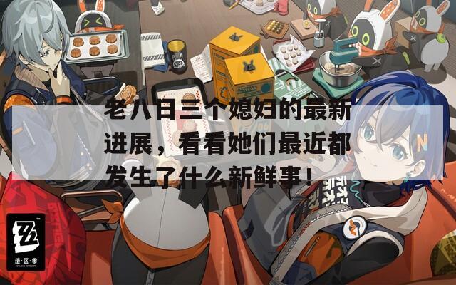 老八日三个媳妇的最新进展，看看她们最近都发生了什么新鲜事！