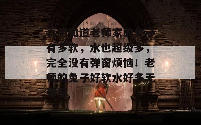真想知道老师家的兔子有多软，水也超级多，完全没有弹窗烦恼！老师的兔子好软水好多无弹窗