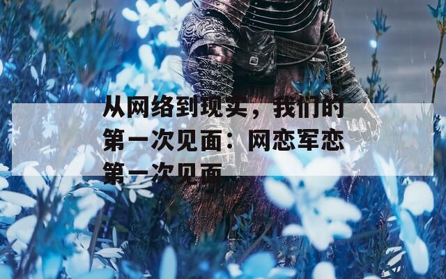 从网络到现实，我们的第一次见面：网恋军恋第一次见面