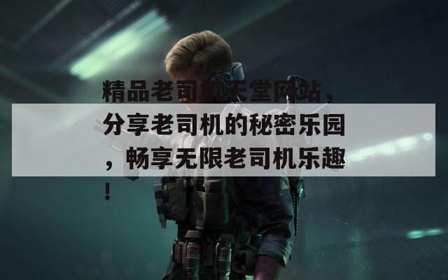 精品老司机天堂网站，分享老司机的秘密乐园，畅享无限老司机乐趣！
