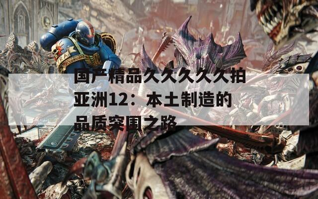 国产精品久久久久久拍亚洲12：本土制造的品质突围之路
