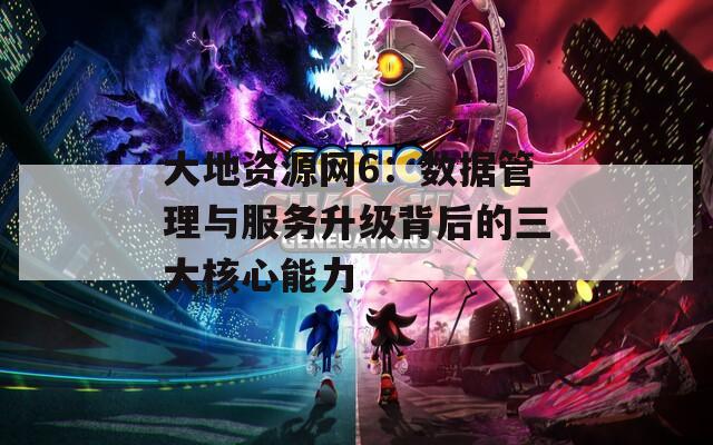 大地资源网6：数据管理与服务升级背后的三大核心能力