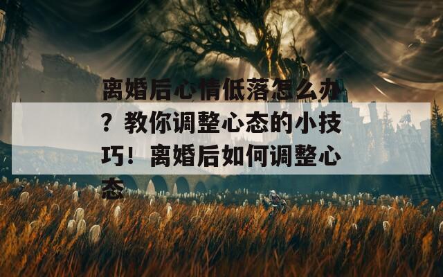 离婚后心情低落怎么办？教你调整心态的小技巧！离婚后如何调整心态