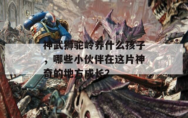 神武狮驼岭养什么孩子，哪些小伙伴在这片神奇的地方成长？