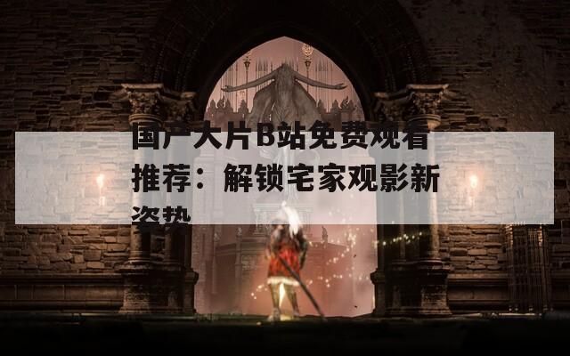 国产大片B站免费观看推荐：解锁宅家观影新姿势