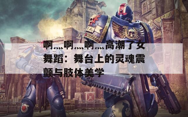 啊灬啊灬啊灬高潮了女舞蹈：舞台上的灵魂震颤与肢体美学