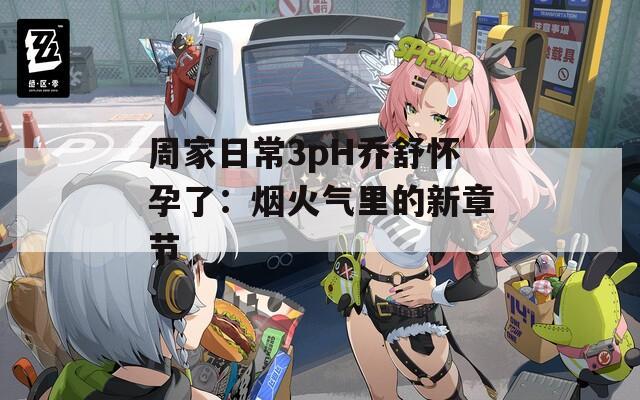 周家日常3pH乔舒怀孕了：烟火气里的新章节