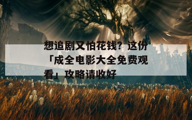 想追剧又怕花钱？这份「成全电影大全免费观看」攻略请收好