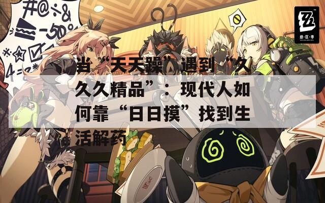 当“天天躁”遇到“久久久精品”：现代人如何靠“日日摸”找到生活解药
