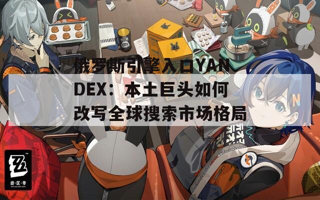 俄罗斯引擎入口YANDEX：本土巨头如何改写全球搜索市场格局？