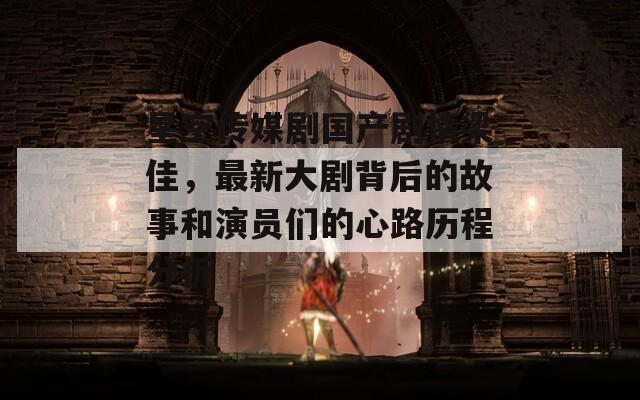 星空传媒剧国产剧情梁佳，最新大剧背后的故事和演员们的心路历程分析