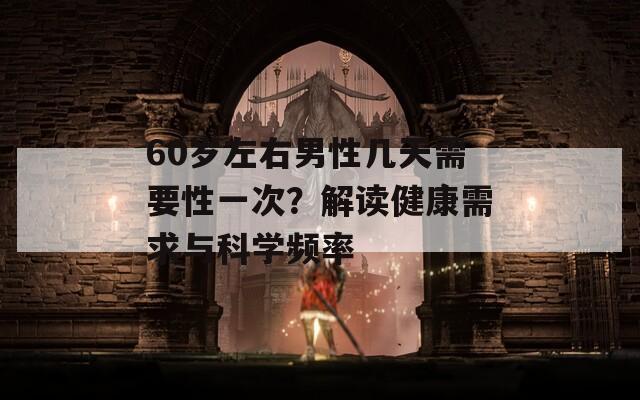 60岁左右男性几天需要性一次？解读健康需求与科学频率