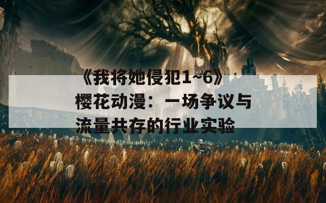 《我将她侵犯1～6》樱花动漫：一场争议与流量共存的行业实验
