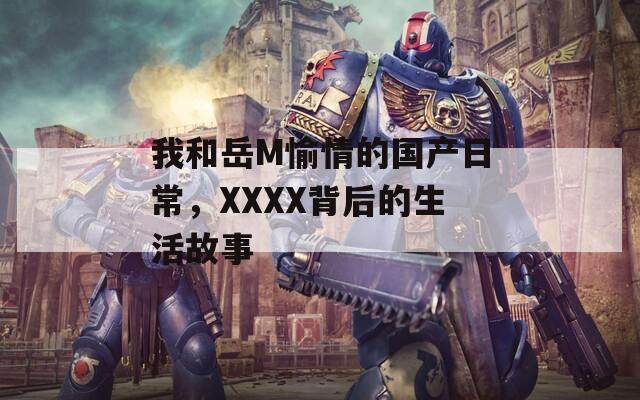 我和岳M愉情的国产日常，XXXX背后的生活故事