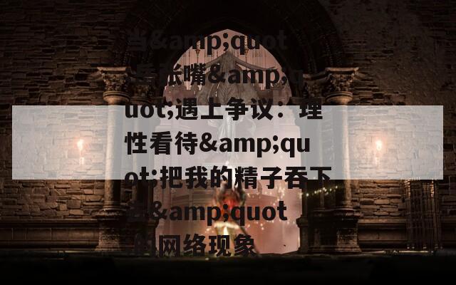 当&quot;岳张嘴&quot;遇上争议：理性看待&quot;把我的精子吞下去&quot;的网络现象