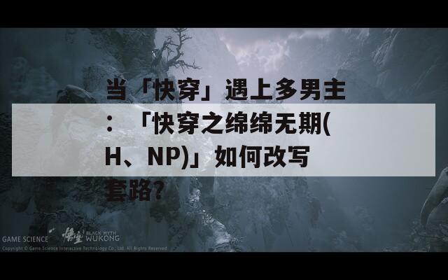 当「快穿」遇上多男主：「快穿之绵绵无期(H、NP)」如何改写套路？