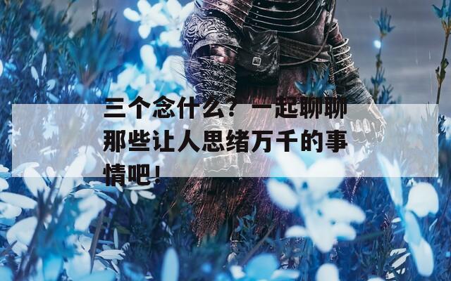 三个念什么？一起聊聊那些让人思绪万千的事情吧！