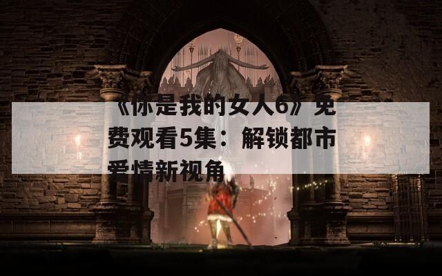 《你是我的女人6》免费观看5集：解锁都市爱情新视角