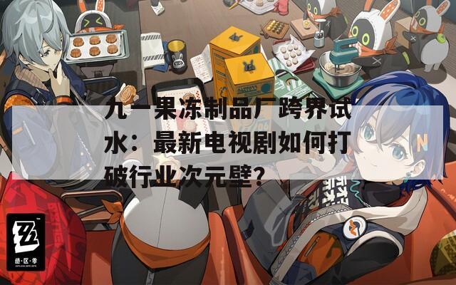 九一果冻制品厂跨界试水：最新电视剧如何打破行业次元壁？