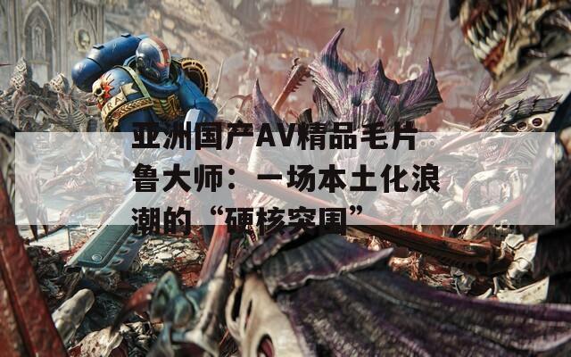 亚洲国产AV精品毛片鲁大师：一场本土化浪潮的“硬核突围”