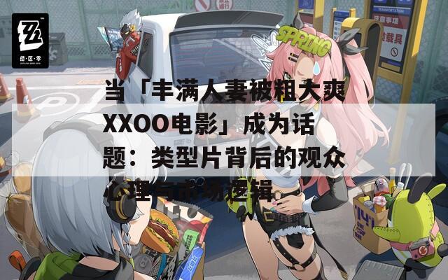 当「丰满人妻被粗大爽XXOO电影」成为话题：类型片背后的观众心理与市场逻辑