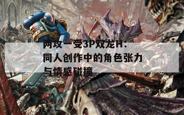 两攻一受3P双龙H：同人创作中的角色张力与情感碰撞