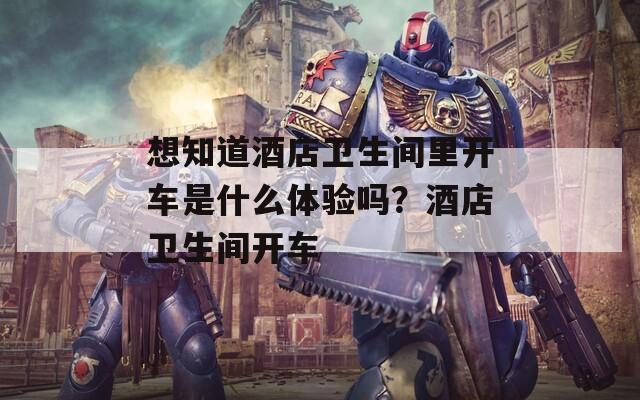 想知道酒店卫生间里开车是什么体验吗？酒店卫生间开车