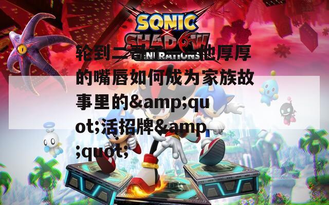 轮到二哥了——他厚厚的嘴唇如何成为家族故事里的&quot;活招牌&quot;