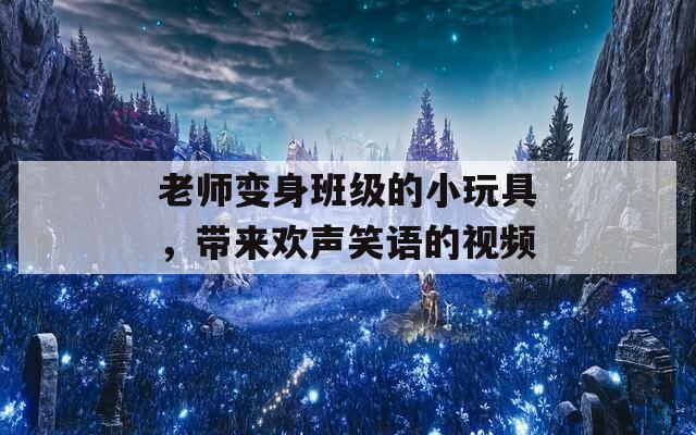 老师变身班级的小玩具，带来欢声笑语的视频