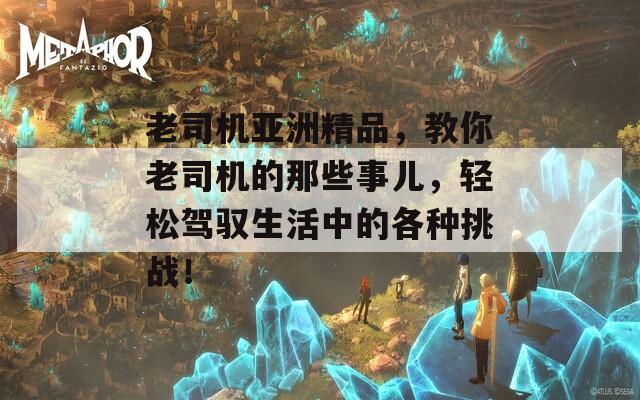 老司机亚洲精品，教你老司机的那些事儿，轻松驾驭生活中的各种挑战！