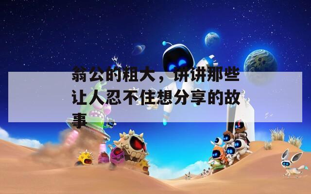 翁公的粗大，讲讲那些让人忍不住想分享的故事