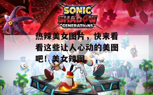 热辣美女图片，快来看看这些让人心动的美图吧！美女辣图