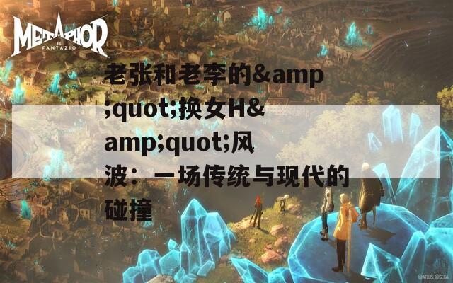 老张和老李的&quot;换女H&quot;风波：一场传统与现代的碰撞