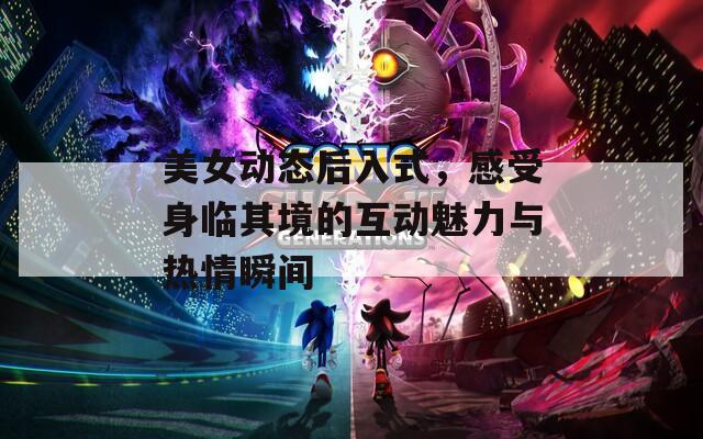 美女动态后入式，感受身临其境的互动魅力与热情瞬间