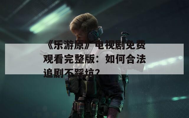 《乐游原》电视剧免费观看完整版：如何合法追剧不踩坑？
