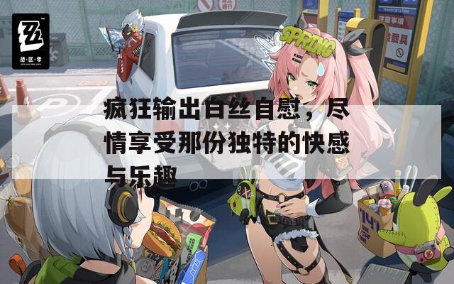 疯狂输出白丝自慰，尽情享受那份独特的快感与乐趣