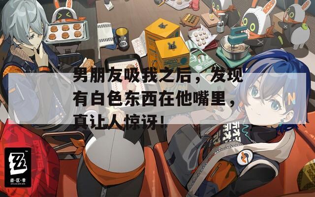 男朋友吸我之后，发现有白色东西在他嘴里，真让人惊讶！