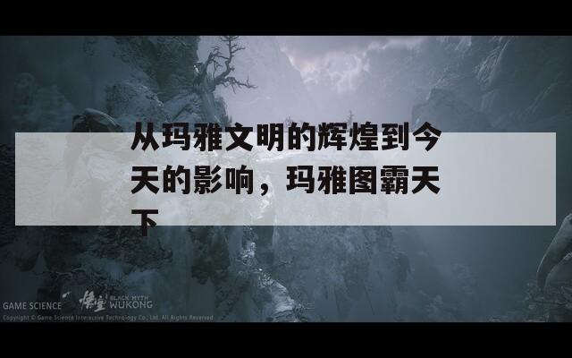 从玛雅文明的辉煌到今天的影响，玛雅图霸天下